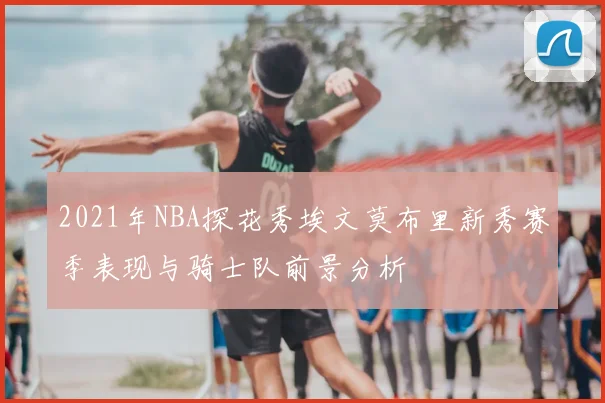 2021年NBA探花秀埃文莫布里新秀赛季表现与骑士队前景分析