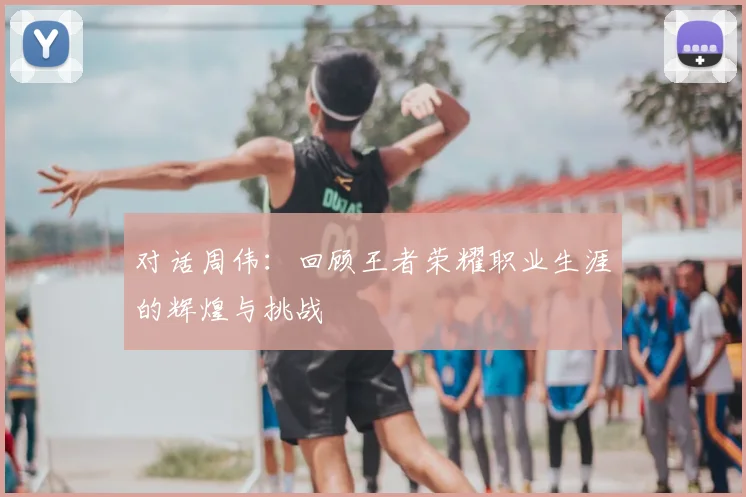 对话周伟:回顾王者荣耀职业生涯的辉煌与挑战