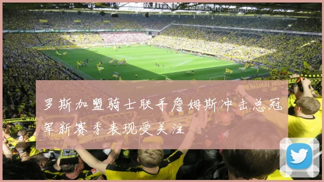 罗斯加盟骑士联手詹姆斯冲击总冠军新赛季表现受关注