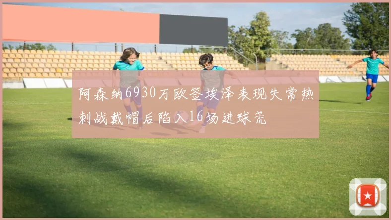 阿森纳6930万欧签埃泽表现失常热刺战戴帽后陷入16场进球荒