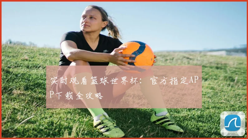实时观看篮球世界杯：官方指定APP下载全攻略