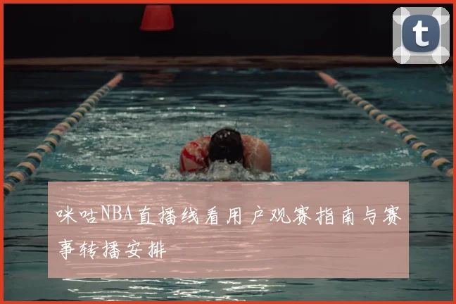 咪咕NBA直播线看用户观赛指南与赛事转播安排