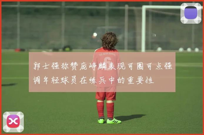郭士强称赞庞峥麟表现可圈可点强调年轻球员在练兵中的重要性