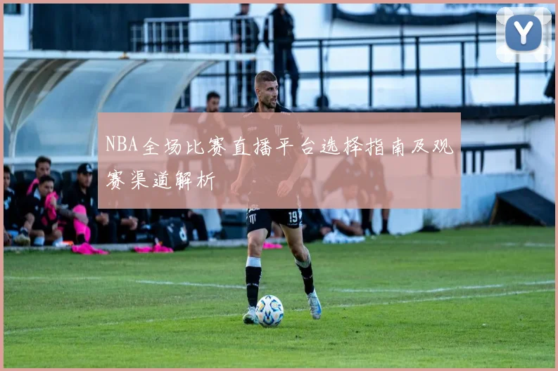 NBA全场比赛直播平台选择指南及观赛渠道解析