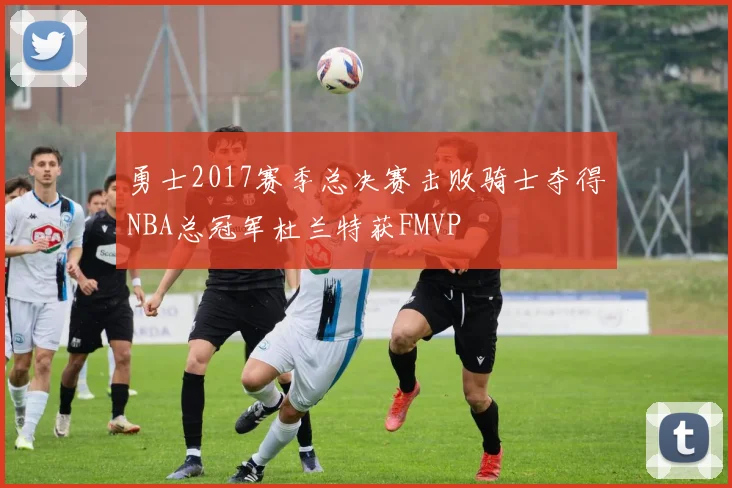 勇士2017赛季总决赛击败骑士夺得NBA总冠军杜兰特获FMVP