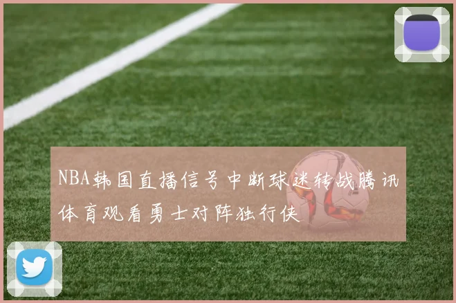 NBA韩国直播信号中断球迷转战腾讯体育观看勇士对阵独行侠