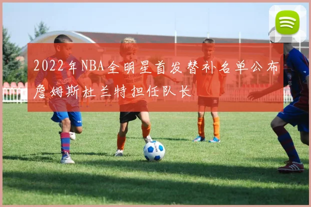 2022年NBA全明星首发替补名单公布詹姆斯杜兰特担任队长