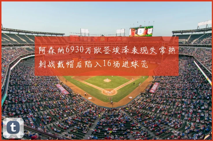阿森纳6930万欧签埃泽表现失常热刺战戴帽后陷入16场进球荒