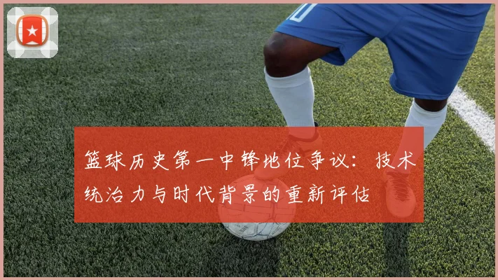 篮球历史第一中锋地位争议：技术统治力与时代背景的重新评估