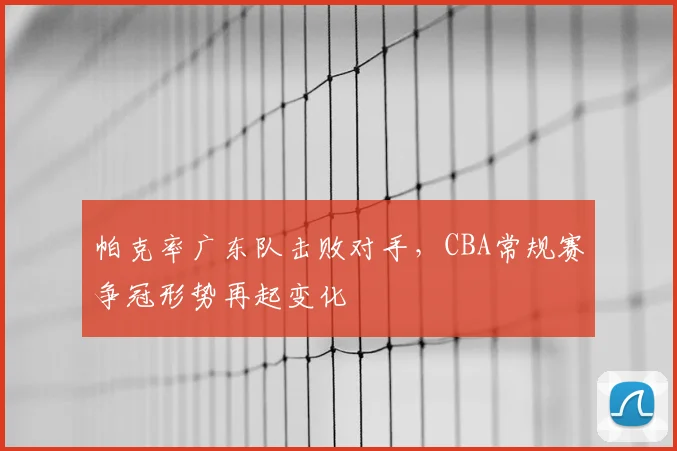 帕克率广东队击败对手，CBA常规赛争冠形势再起变化
