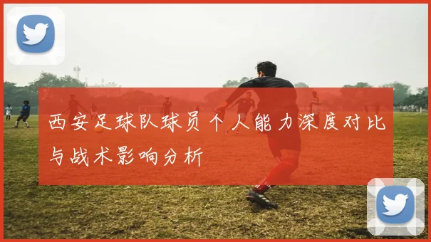 西安足球队球员个人能力深度对比与战术影响分析