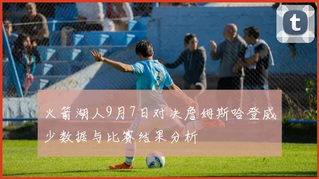 火箭湖人9月7日对决詹姆斯哈登威少数据与比赛结果分析