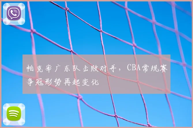 帕克率广东队击败对手，CBA常规赛争冠形势再起变化