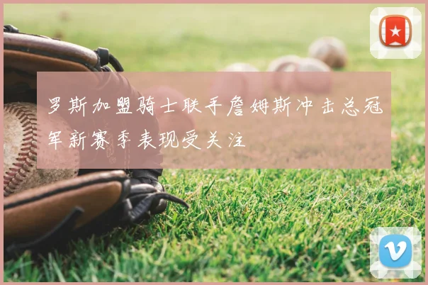 罗斯加盟骑士联手詹姆斯冲击总冠军新赛季表现受关注