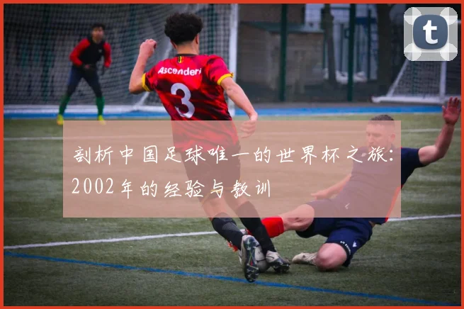 剖析中国足球唯一的世界杯之旅：2002年的经验与教训